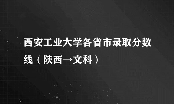 西安工业大学各省市录取分数线(陕西→文科)
