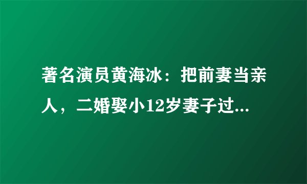 著名演员黄海冰:把前妻当亲人,二婚娶小12岁妻子过另类小日子