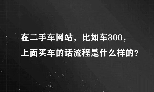 在二手车网站，比如车300，上面买车的话流程是什么样的？