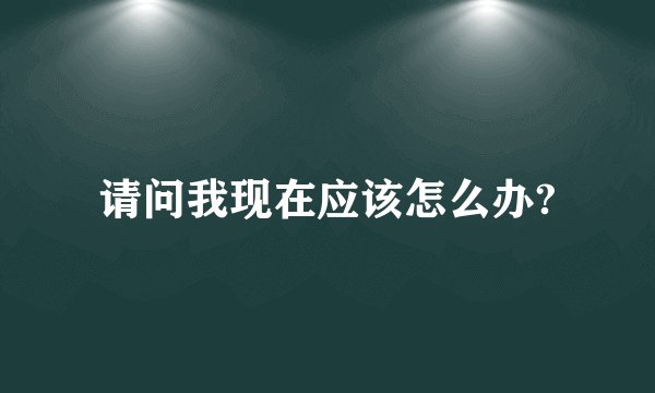 请问我现在应该怎么办?