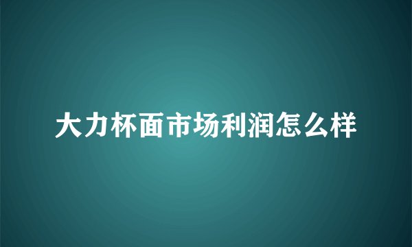 大力杯面市场利润怎么样