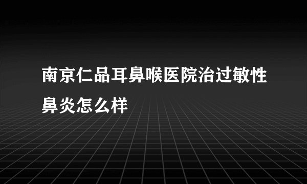 南京仁品耳鼻喉医院治过敏性鼻炎怎么样