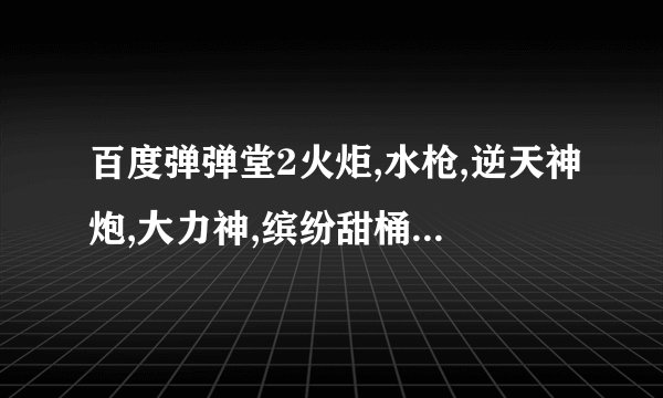 百度弹弹堂2火炬,水枪,逆天神炮,大力神,缤纷甜桶,工作狂,跑车,好声音怎么得,加活动时间