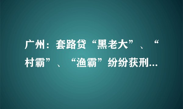 广州：套路贷“黑老大”、“村霸”、“渔霸”纷纷获刑, 你怎么看？