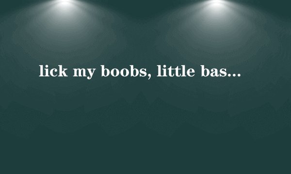 lick my boobs, little bastard