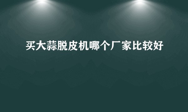 买大蒜脱皮机哪个厂家比较好
