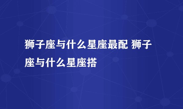 狮子座与什么星座最配 狮子座与什么星座搭