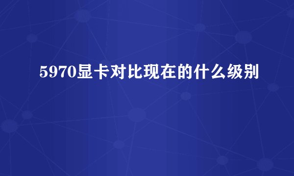 5970显卡对比现在的什么级别