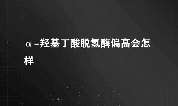 α-羟基丁酸脱氢酶偏高会怎样