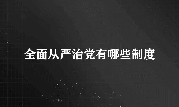 全面从严治党有哪些制度