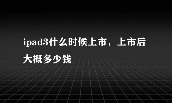 ipad3什么时候上市，上市后大概多少钱