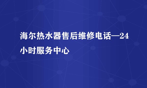 海尔热水器售后维修电话—24小时服务中心
