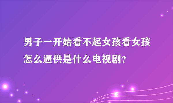 男子一开始看不起女孩看女孩怎么逼供是什么电视剧?