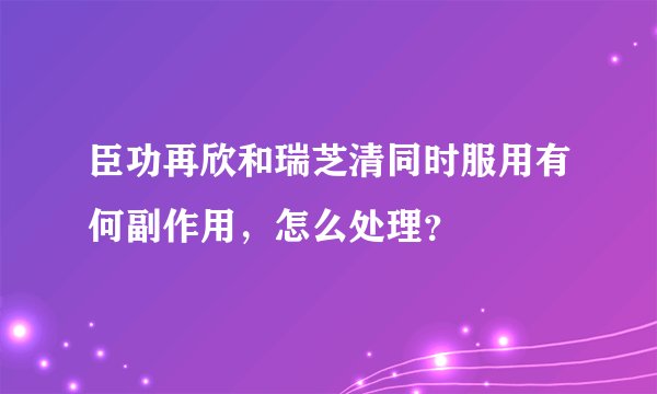 臣功再欣和瑞芝清同时服用有何副作用，怎么处理？