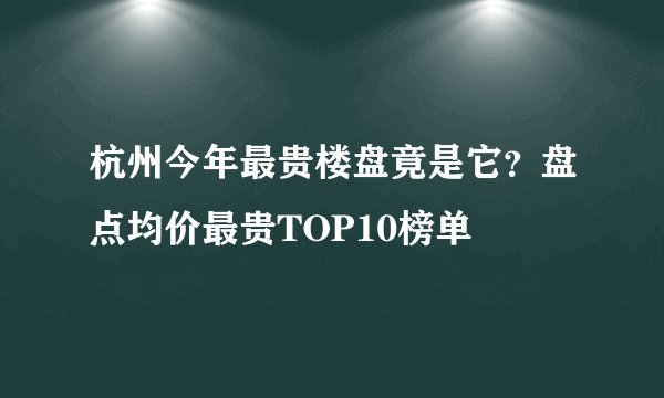 杭州今年最贵楼盘竟是它?盘点均价最贵TOP10榜单