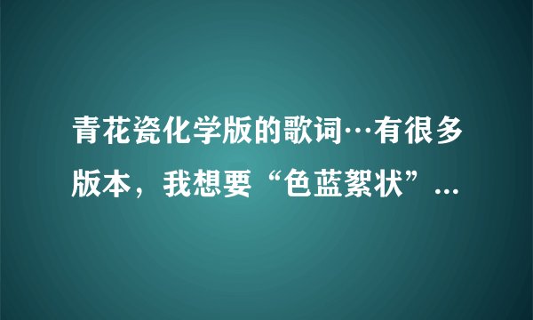 青花瓷化学版的歌词…有很多版本，我想要“色蓝絮状”开头的。谢谢啦。