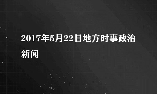 2017年5月22日地方时事政治新闻