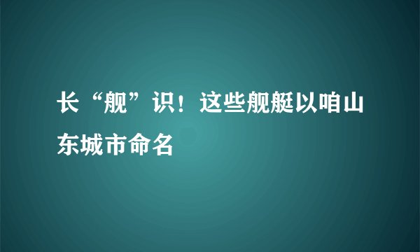 长“舰”识！这些舰艇以咱山东城市命名