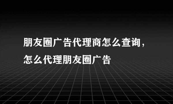 朋友圈广告代理商怎么查询，怎么代理朋友圈广告