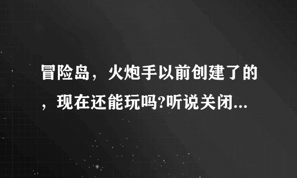 冒险岛，火炮手以前创建了的，现在还能玩吗?听说关闭了，我冲了钱的，白费了吗