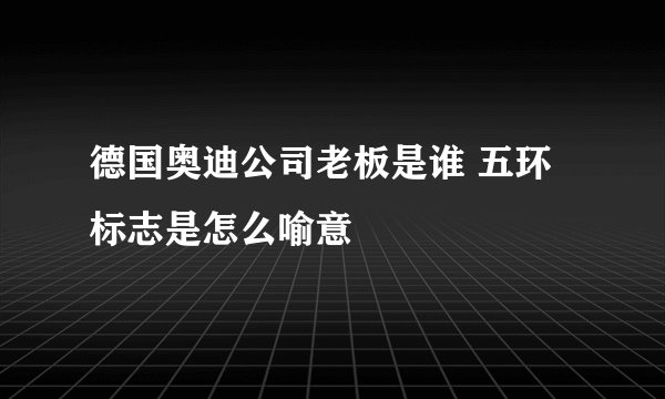 德国奥迪公司老板是谁 五环标志是怎么喻意