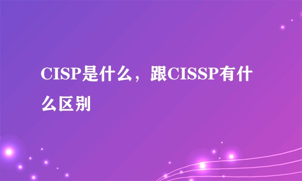 CISP是什么,跟CISSP有什么区别
