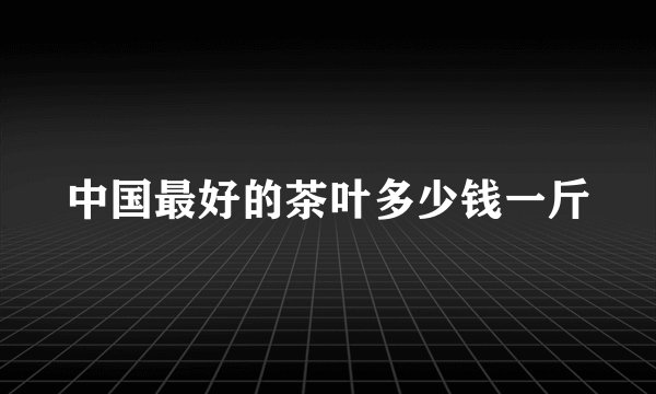中国最好的茶叶多少钱一斤
