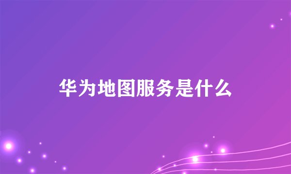 华为地图服务是什么