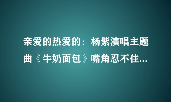 亲爱的热爱的:杨紫演唱主题曲《牛奶面包》嘴角忍不住疯狂上扬
