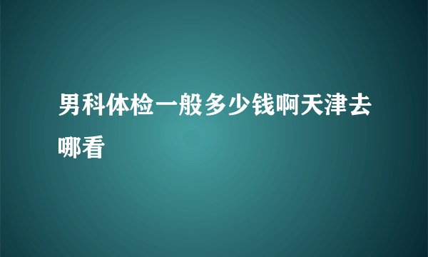 男科体检一般多少钱啊天津去哪看