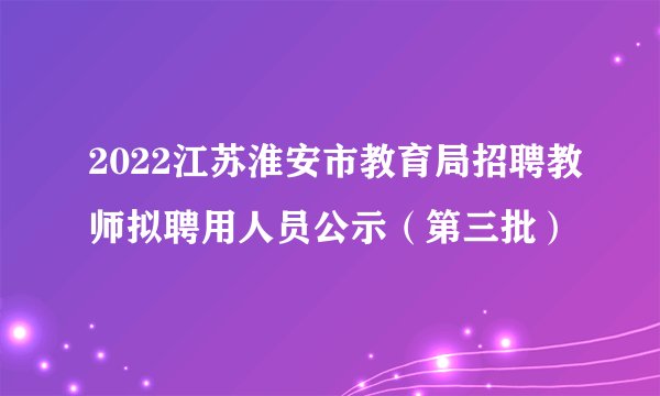 2022江苏淮安市教育局招聘教师拟聘用人员公示(第三批)