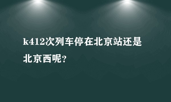 k412次列车停在北京站还是北京西呢?