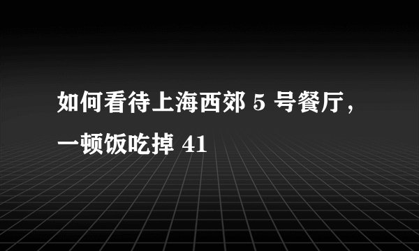 如何看待上海西郊 5 号餐厅,一顿饭吃掉 41
