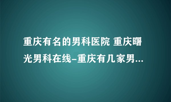 重庆有名的男科医院 重庆曙光男科在线-重庆有几家男科医院？
