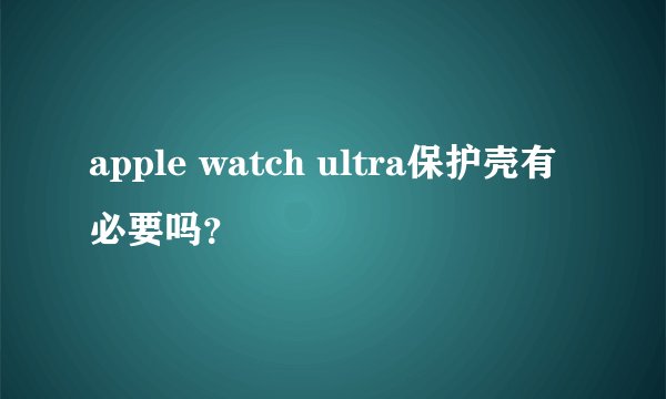 apple watch ultra保护壳有必要吗？