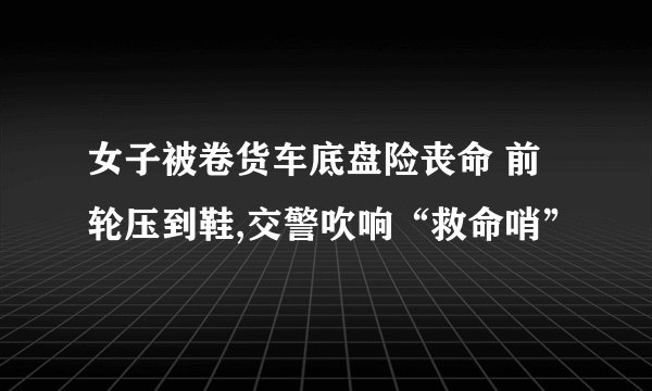 女子被卷货车底盘险丧命 前轮压到鞋,交警吹响“救命哨”