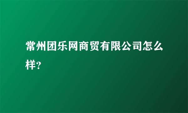 常州团乐网商贸有限公司怎么样？