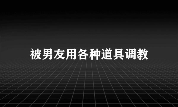 被男友用各种道具调教