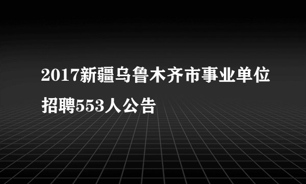2017新疆乌鲁木齐市事业单位招聘553人公告