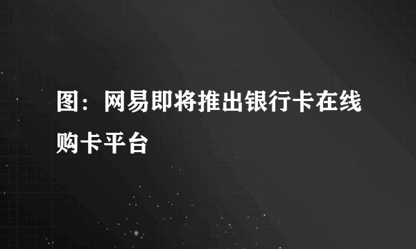 图：网易即将推出银行卡在线购卡平台