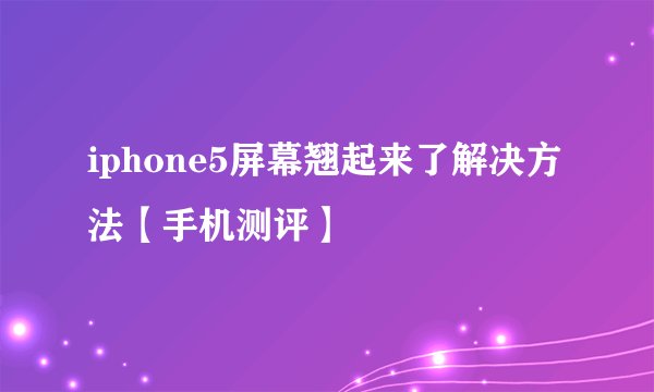 iphone5屏幕翘起来了解决方法【手机测评】