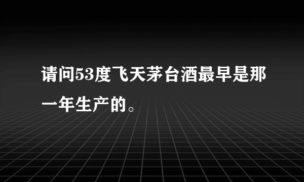请问53度飞天茅台酒最早是那一年生产的。
