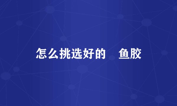 怎么挑选好的鮸鱼胶