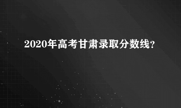 2020年高考甘肃录取分数线?