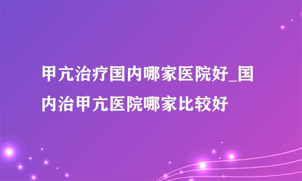 甲亢治疗国内哪家医院好_国内治甲亢医院哪家比较好