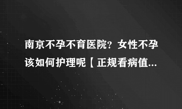 南京不孕不育医院？女性不孕该如何护理呢【正规看病值得信赖】