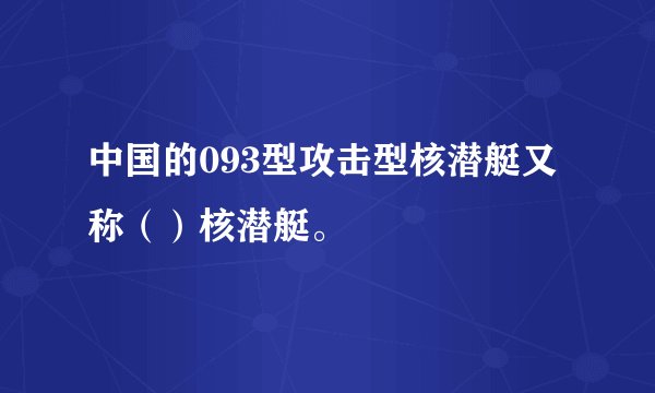 中国的093型攻击型核潜艇又称（）核潜艇。