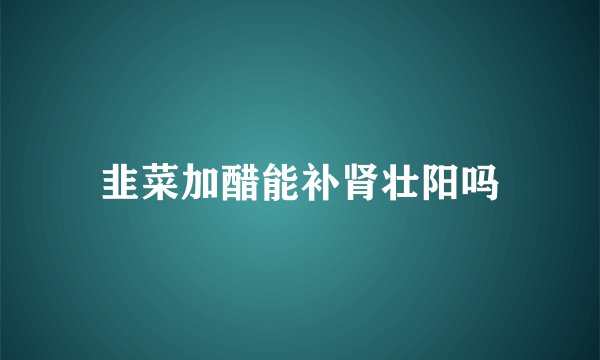 韭菜加醋能补肾壮阳吗