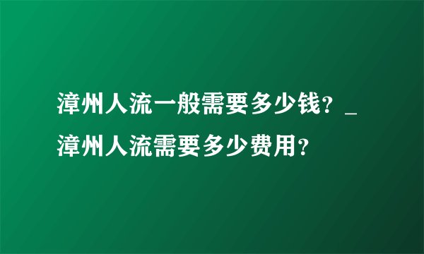 漳州人流一般需要多少钱?_漳州人流需要多少费用?