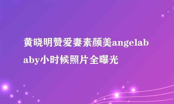 黄晓明赞爱妻素颜美angelababy小时候照片全曝光